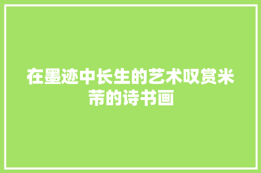 在墨迹中长生的艺术叹赏米芾的诗书画