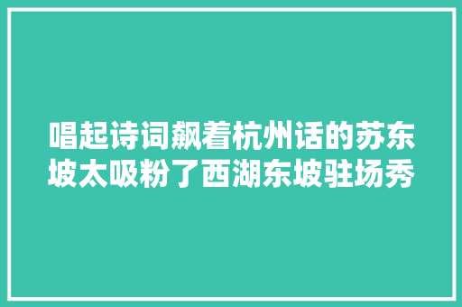 唱起诗词飙着杭州话的苏东坡太吸粉了西湖东坡驻场秀昨晚杭州首演