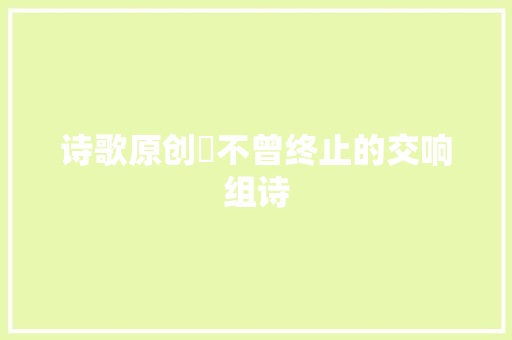 诗歌原创​不曾终止的交响组诗