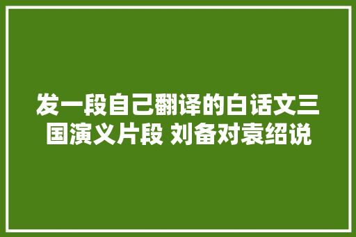 发一段自己翻译的白话文三国演义片段 刘备对袁绍说