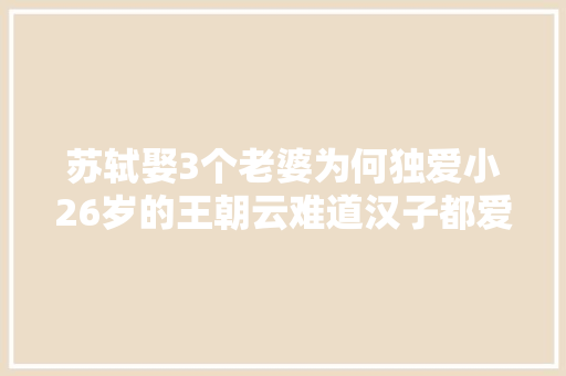 苏轼娶3个老婆为何独爱小26岁的王朝云难道汉子都爱吃嫩草