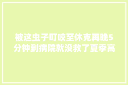 被这虫子叮咬至休克再晚5分钟到病院就没救了夏季高发