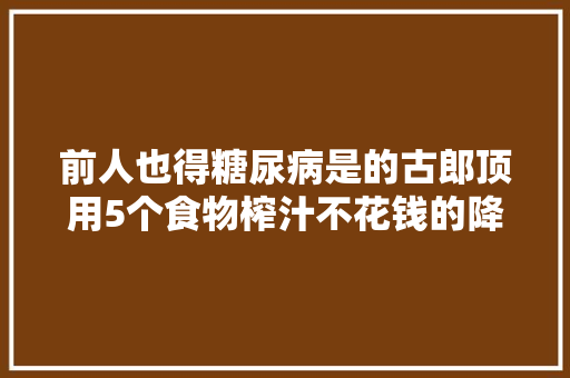 前人也得糖尿病是的古郎顶用5个食物榨汁不花钱的降糖药