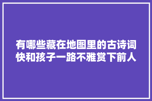 有哪些藏在地图里的古诗词快和孩子一路不雅赏下前人笔下的河山吧