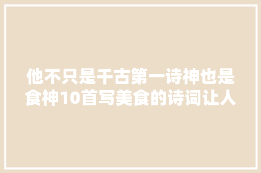 他不只是千古第一诗神也是食神10首写美食的诗词让人直流口水