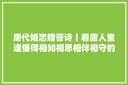 唐代婚恋赠答诗丨看唐人重逢懂得相知相思相伴相守的婚恋不雅观
