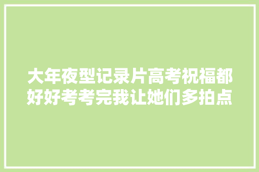 大年夜型记录片高考祝福都好好考考完我让她们多拍点高考