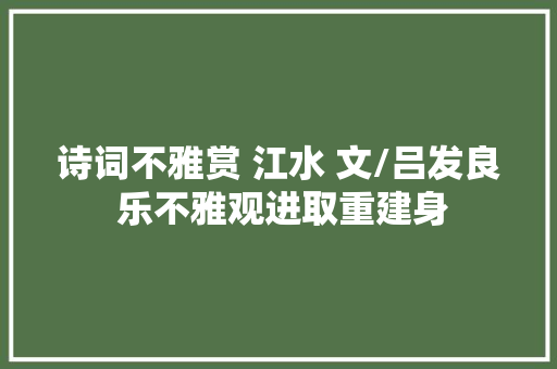 诗词不雅赏 江水 文/吕发良 乐不雅观进取重建身