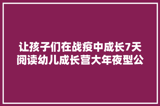 让孩子们在战疫中成长7天阅读幼儿成长营大年夜型公益活动第一季鸣金