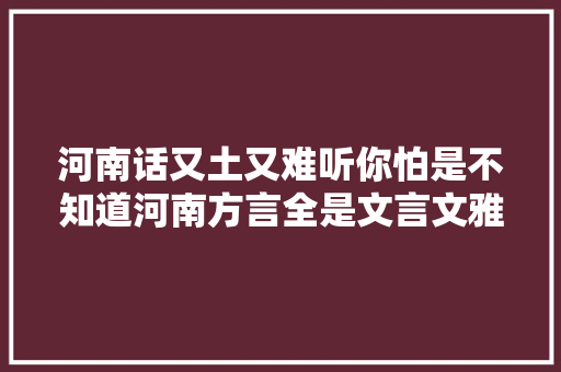 河南话又土又难听你怕是不知道河南方言全是文言文雅的紧