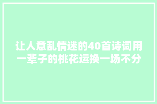 让人意乱情迷的40首诗词用一辈子的桃花运换一场不分离的恋情