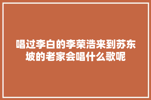 唱过李白的李荣浩来到苏东坡的老家会唱什么歌呢