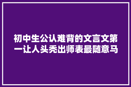 初中生公认难背的文言文第一让人头秃出师表最随意马虎
