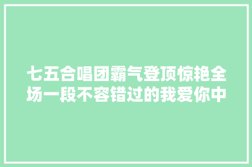 七五合唱团霸气登顶惊艳全场一段不容错过的我爱你中国