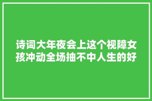 诗词大年夜会上这个视障女孩冲动全场抽不中人生的好牌却依然可以打出举座彩