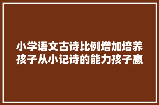 小学语文古诗比例增加培养孩子从小记诗的能力孩子赢在起跑线