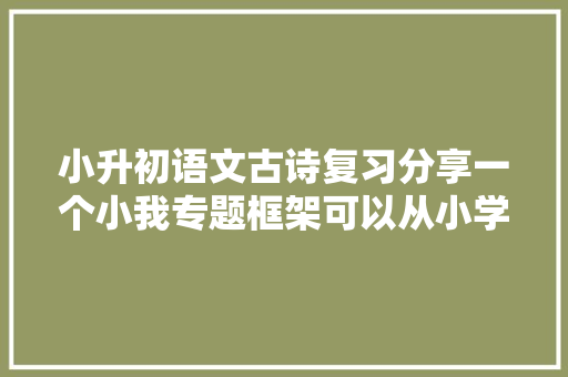 小升初语文古诗复习分享一个小我专题框架可以从小学用到高中