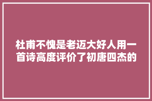 杜甫不愧是老迈大好人用一首诗高度评价了初唐四杰的凸起供献