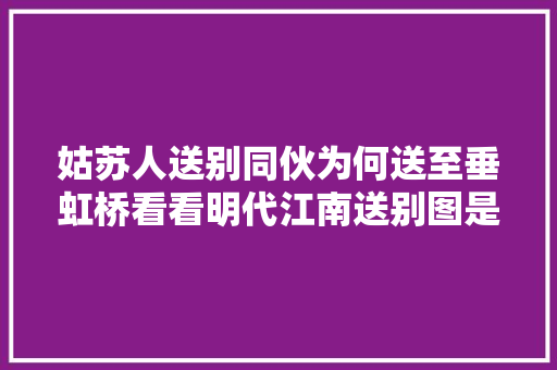 姑苏人送别同伙为何送至垂虹桥看看明代江南送别图是若何陈说的