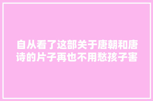 自从看了这部关于唐朝和唐诗的片子再也不用愁孩子害怕背古诗了