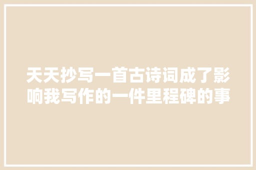 天天抄写一首古诗词成了影响我写作的一件里程碑的事