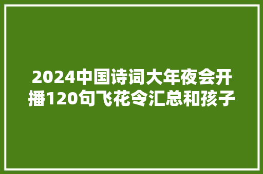 2024中国诗词大年夜会开播120句飞花令汇总和孩子一路玩起来