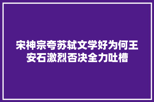 宋神宗夸苏轼文学好为何王安石激烈否决全力吐槽