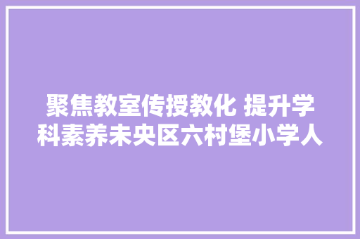 聚焦教室传授教化 提升学科素养未央区六村堡小学人人一节公开课传授教化大年夜练兵活动