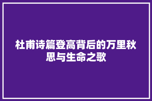 杜甫诗篇登高背后的万里秋思与生命之歌