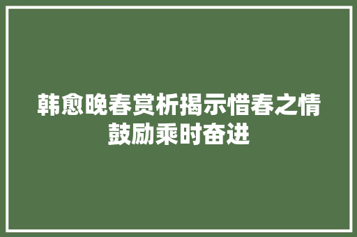 韩愈晚春赏析揭示惜春之情鼓励乘时奋进