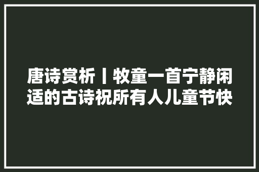 唐诗赏析丨牧童一首宁静闲适的古诗祝所有人儿童节快乐
