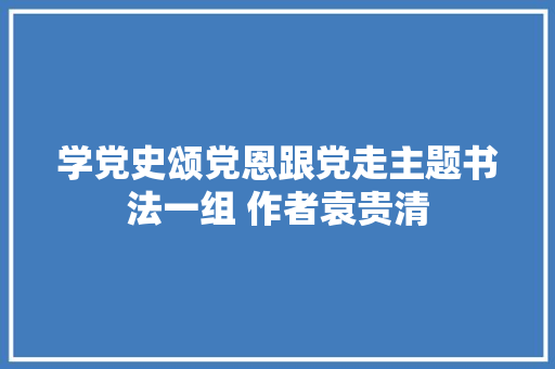 学党史颂党恩跟党走主题书法一组 作者袁贵清