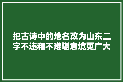 把古诗中的地名改为山东二字不违和不难堪意境更广大