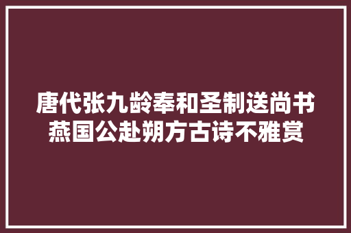 唐代张九龄奉和圣制送尚书燕国公赴朔方古诗不雅赏