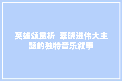 英雄颂赏析  辜晓进伟大主题的独特音乐叙事