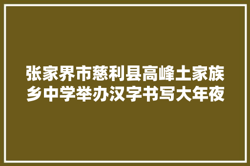 张家界市慈利县高峰土家族乡中学举办汉字书写大年夜赛助力双减