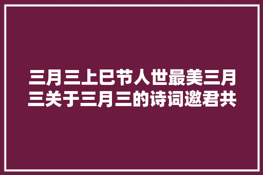 三月三上巳节人世最美三月三关于三月三的诗词邀君共赏