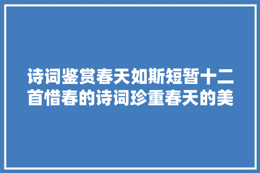 诗词鉴赏春天如斯短暂十二首惜春的诗词珍重春天的美好