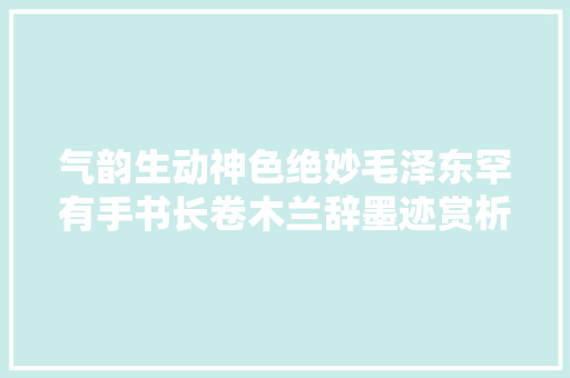 气韵生动神色绝妙毛泽东罕有手书长卷木兰辞墨迹赏析