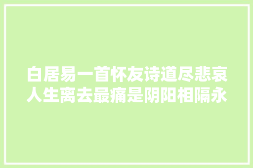 白居易一首怀友诗道尽悲哀人生离去最痛是阴阳相隔永不再会