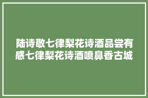 陆诗敬七律梨花诗酒品尝有感七律梨花诗酒喷鼻香古城