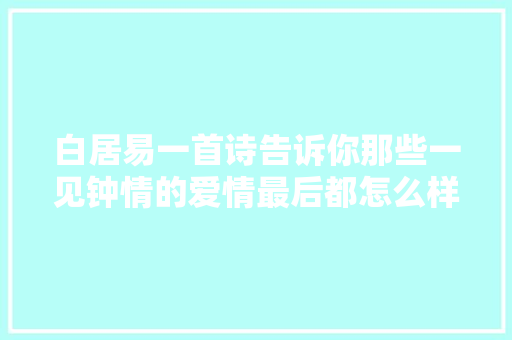 白居易一首诗告诉你那些一见钟情的爱情最后都怎么样了