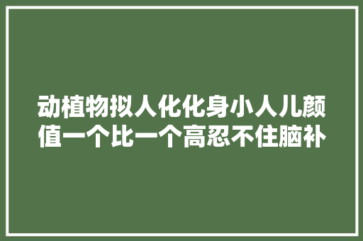 动植物拟人化化身小人儿颜值一个比一个高忍不住脑补了画面