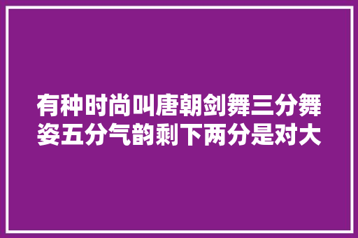 有种时尚叫唐朝剑舞三分舞姿五分气韵剩下两分是对大年夜唐的骄傲