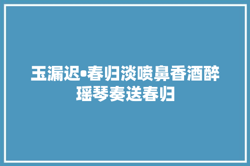 玉漏迟•春归淡喷鼻香酒醉瑶琴奏送春归