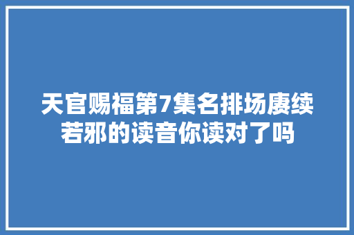 天官赐福第7集名排场赓续若邪的读音你读对了吗