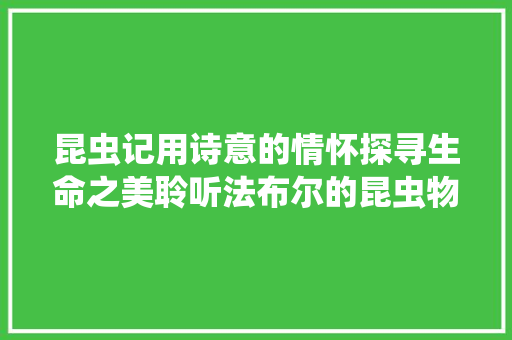 昆虫记用诗意的情怀探寻生命之美聆听法布尔的昆虫物语
