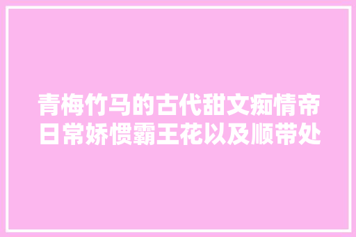 青梅竹马的古代甜文痴情帝日常娇惯霸王花以及顺带处理政务