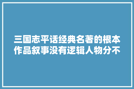 三国志平话经典名著的根本作品叙事没有逻辑人物分不清主次