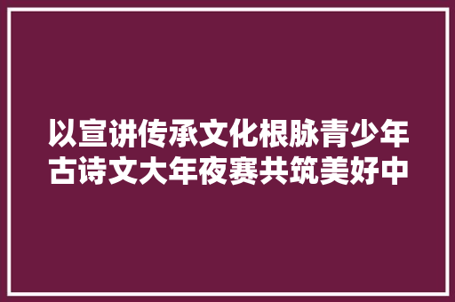 以宣讲传承文化根脉青少年古诗文大年夜赛共筑美好中国梦